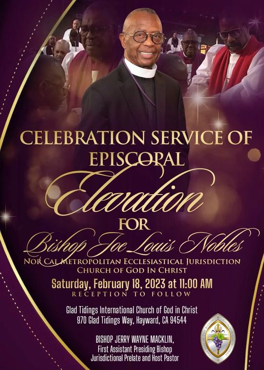 Dancey Memorial COGIC cordially invites you to the Celebration Service Of Episcopal Elevation for Bishop Joe L. Nobles, NorCal Metropolitan Episcopal Jurisdiction, Church Of God In Christ. Saturday, February 18, 2023 @11am Glad Tidings International Church of God in Christ 970 Glad Tidings Way, Hayward, CA 94544 BISHOP JERRY WAYNE MACKLIN, First Assistant Presiding Bishop Jurisdictional Prelate and Host Pastor RECEPTION TO FOLLOW